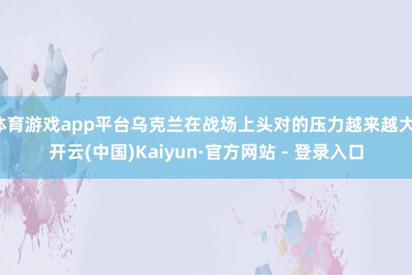 体育游戏app平台乌克兰在战场上头对的压力越来越大-开云(中国)Kaiyun·官方网站 - 登录入口