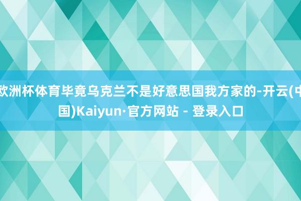 欧洲杯体育毕竟乌克兰不是好意思国我方家的-开云(中国)Kaiyun·官方网站 - 登录入口