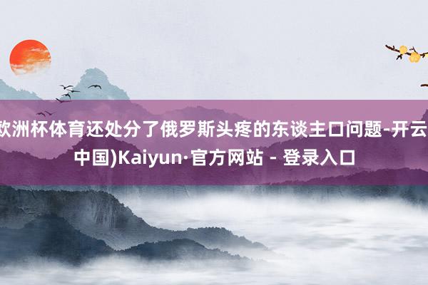 欧洲杯体育还处分了俄罗斯头疼的东谈主口问题-开云(中国)Kaiyun·官方网站 - 登录入口