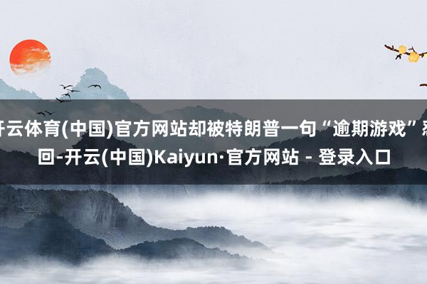 开云体育(中国)官方网站却被特朗普一句“逾期游戏”怼回-开云(中国)Kaiyun·官方网站 - 登录入口