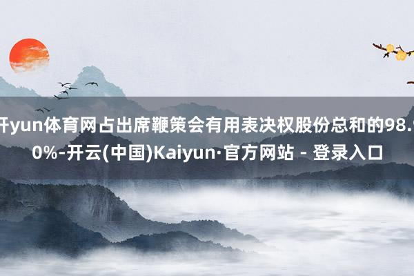 开yun体育网占出席鞭策会有用表决权股份总和的98.90%-开云(中国)Kaiyun·官方网站 - 登录入口