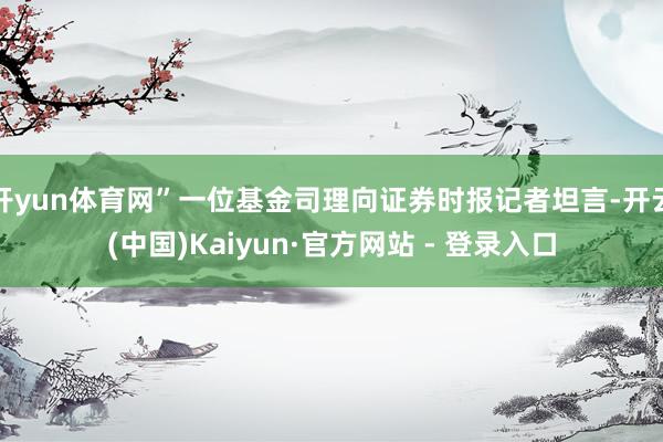 开yun体育网”一位基金司理向证券时报记者坦言-开云(中国)Kaiyun·官方网站 - 登录入口