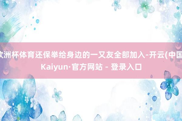 欧洲杯体育还保举给身边的一又友全部加入-开云(中国)Kaiyun·官方网站 - 登录入口