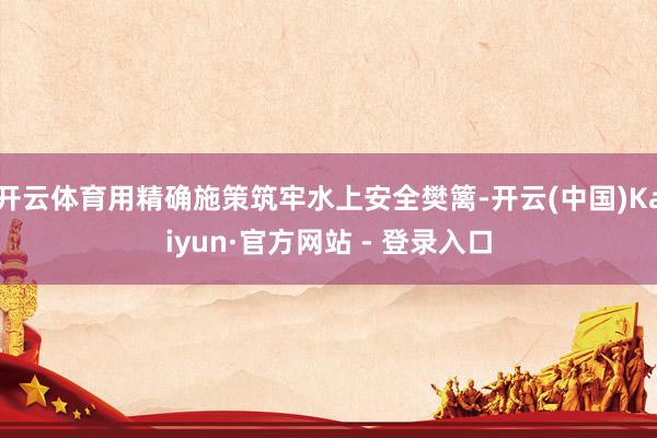 开云体育用精确施策筑牢水上安全樊篱-开云(中国)Kaiyun·官方网站 - 登录入口