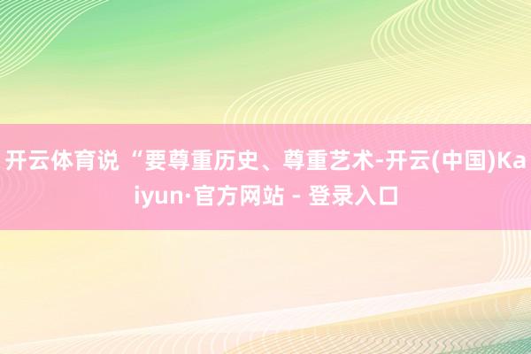开云体育说 “要尊重历史、尊重艺术-开云(中国)Kaiyun·官方网站 - 登录入口