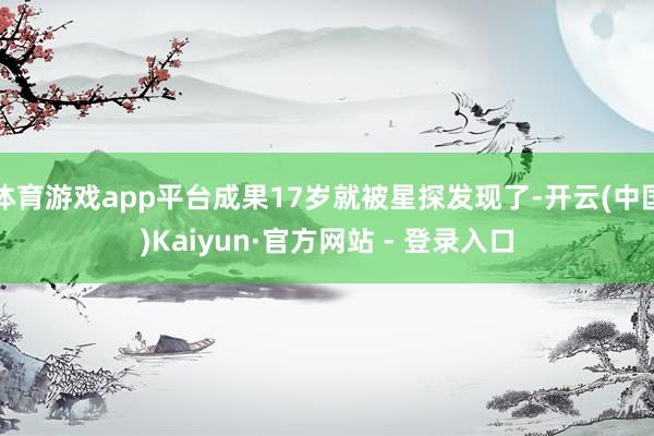 体育游戏app平台成果17岁就被星探发现了-开云(中国)Kaiyun·官方网站 - 登录入口