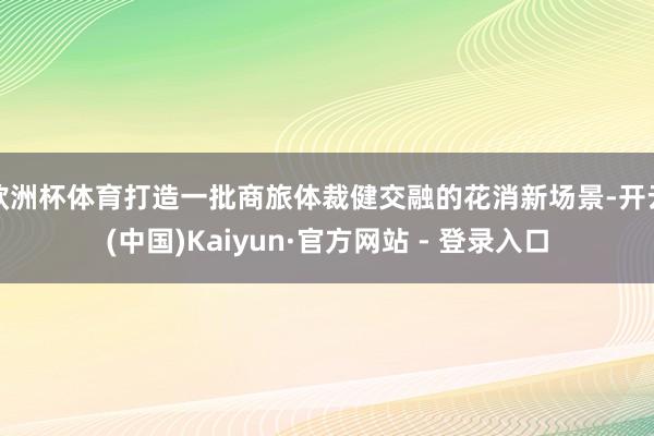 欧洲杯体育打造一批商旅体裁健交融的花消新场景-开云(中国)Kaiyun·官方网站 - 登录入口