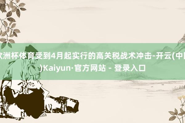 欧洲杯体育受到4月起实行的高关税战术冲击-开云(中国)Kaiyun·官方网站 - 登录入口