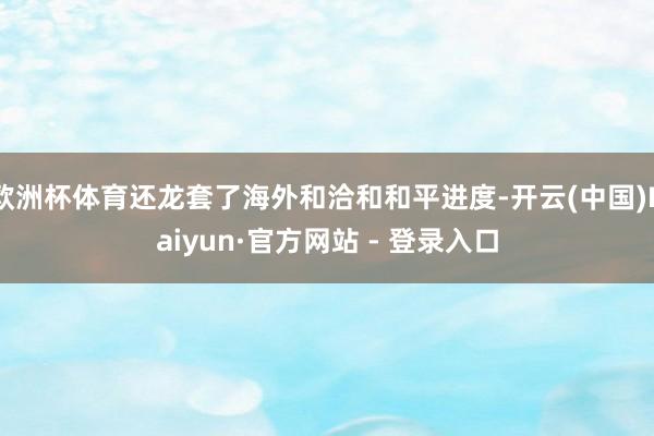 欧洲杯体育还龙套了海外和洽和和平进度-开云(中国)Kaiyun·官方网站 - 登录入口