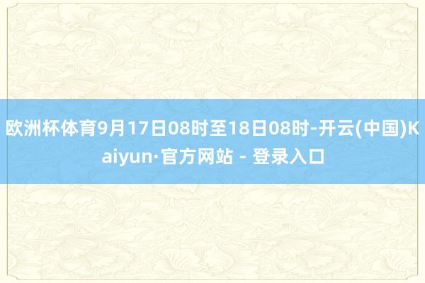 欧洲杯体育9月17日08时至18日08时-开云(中国)Kaiyun·官方网站 - 登录入口