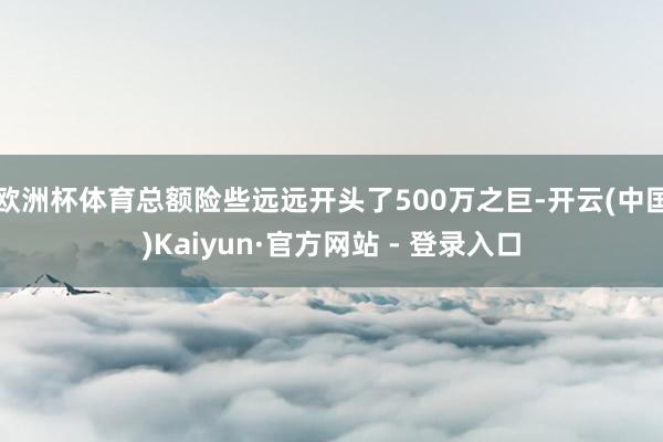 欧洲杯体育总额险些远远开头了500万之巨-开云(中国)Kaiyun·官方网站 - 登录入口
