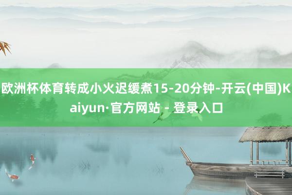 欧洲杯体育转成小火迟缓煮15-20分钟-开云(中国)Kaiyun·官方网站 - 登录入口