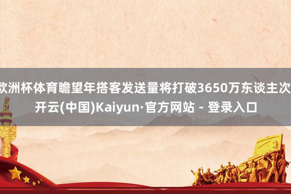 欧洲杯体育瞻望年搭客发送量将打破3650万东谈主次-开云(中国)Kaiyun·官方网站 - 登录入口