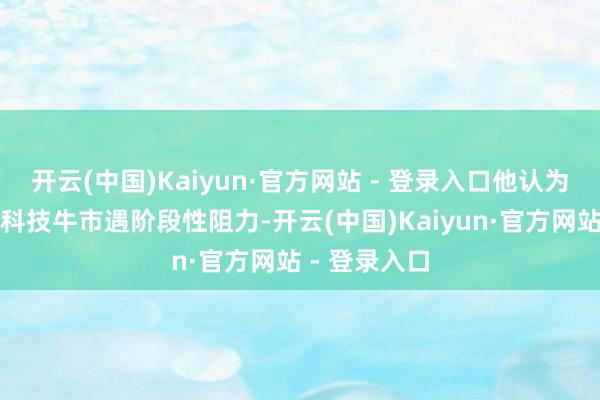 开云(中国)Kaiyun·官方网站 - 登录入口他认为：刻下产业科技牛市遇阶段性阻力-开云(中国)Kaiyun·官方网站 - 登录入口