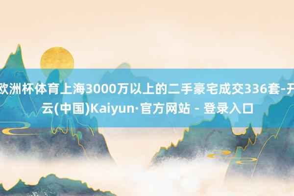 欧洲杯体育上海3000万以上的二手豪宅成交336套-开云(中国)Kaiyun·官方网站 - 登录入口