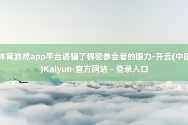 体育游戏app平台诱骗了稠密参会者的眼力-开云(中国)Kaiyun·官方网站 - 登录入口