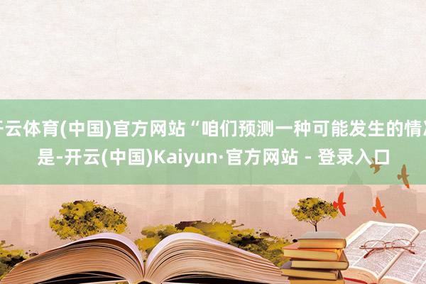 开云体育(中国)官方网站“咱们预测一种可能发生的情况是-开云(中国)Kaiyun·官方网站 - 登录入口