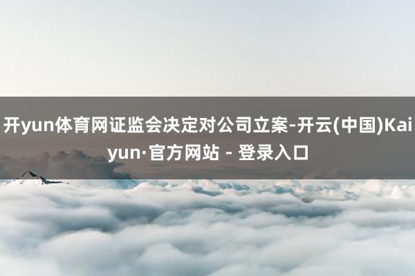 开yun体育网证监会决定对公司立案-开云(中国)Kaiyun·官方网站 - 登录入口