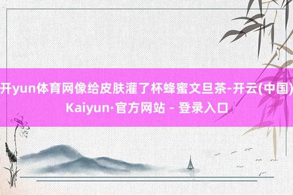 开yun体育网像给皮肤灌了杯蜂蜜文旦茶-开云(中国)Kaiyun·官方网站 - 登录入口