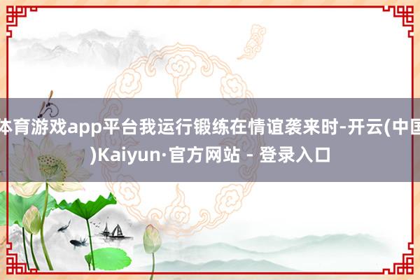 体育游戏app平台我运行锻练在情谊袭来时-开云(中国)Kaiyun·官方网站 - 登录入口