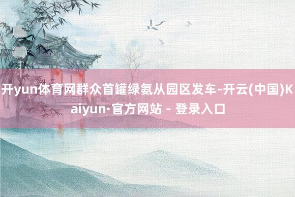 开yun体育网群众首罐绿氨从园区发车-开云(中国)Kaiyun·官方网站 - 登录入口