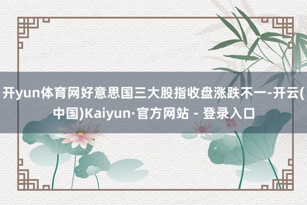 开yun体育网 好意思国三大股指收盘涨跌不一-开云(中国)Kaiyun·官方网站 - 登录入口