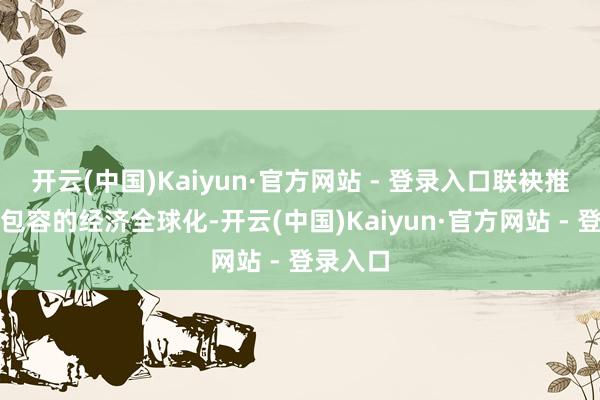 开云(中国)Kaiyun·官方网站 - 登录入口联袂推动普惠包容的经济全球化-开云(中国)Kaiyun·官方网站 - 登录入口