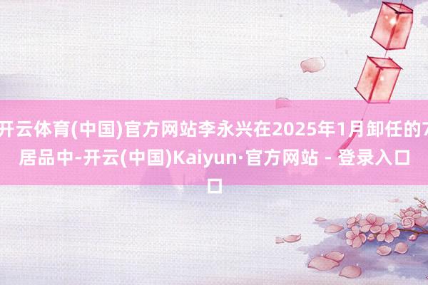 开云体育(中国)官方网站李永兴在2025年1月卸任的7居品中-开云(中国)Kaiyun·官方网站 - 登录入口
