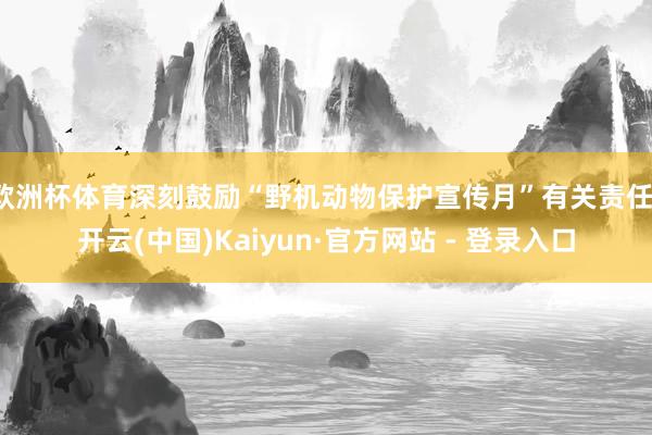 欧洲杯体育深刻鼓励“野机动物保护宣传月”有关责任-开云(中国)Kaiyun·官方网站 - 登录入口