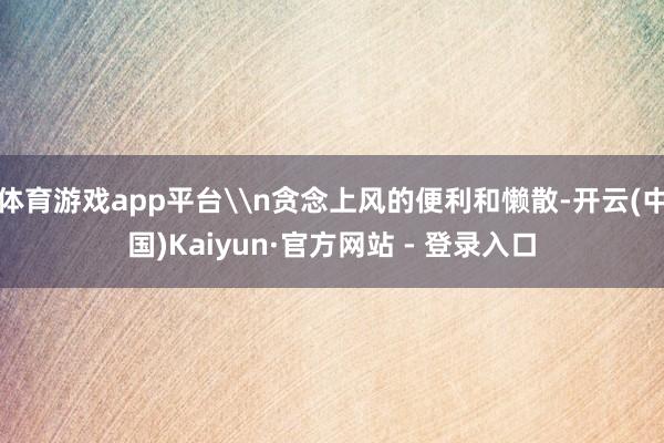 体育游戏app平台\n贪念上风的便利和懒散-开云(中国)Kaiyun·官方网站 - 登录入口