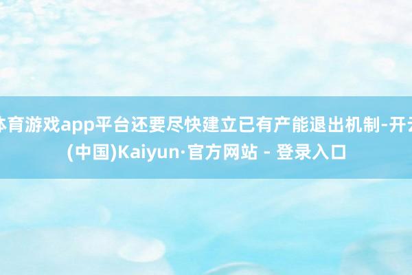 体育游戏app平台还要尽快建立已有产能退出机制-开云(中国)Kaiyun·官方网站 - 登录入口