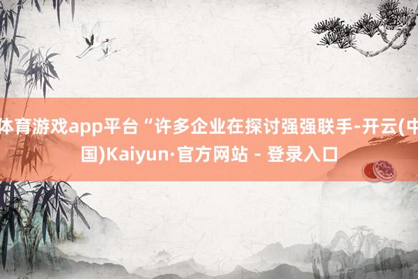 体育游戏app平台“许多企业在探讨强强联手-开云(中国)Kaiyun·官方网站 - 登录入口