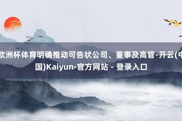 欧洲杯体育明确推动可告状公司、董事及高管-开云(中国)Kaiyun·官方网站 - 登录入口
