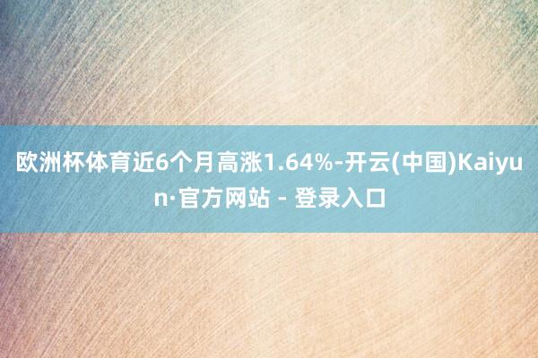 欧洲杯体育近6个月高涨1.64%-开云(中国)Kaiyun·官方网站 - 登录入口