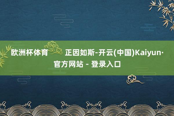 欧洲杯体育 正因如斯-开云(中国)Kaiyun·官方网站 - 登录入口
