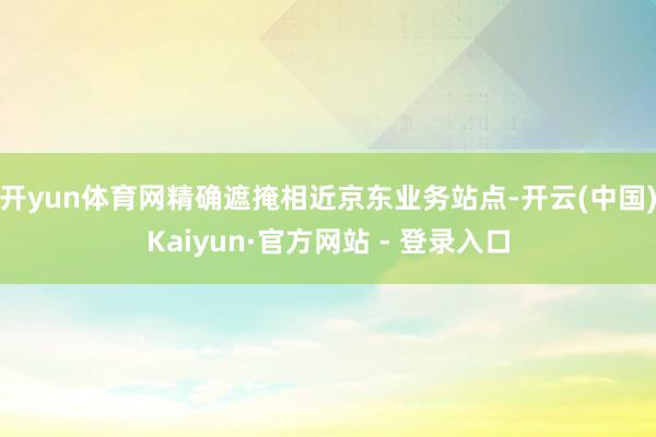 开yun体育网精确遮掩相近京东业务站点-开云(中国)Kaiyun·官方网站 - 登录入口