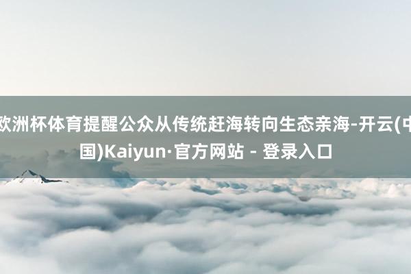 欧洲杯体育提醒公众从传统赶海转向生态亲海-开云(中国)Kaiyun·官方网站 - 登录入口