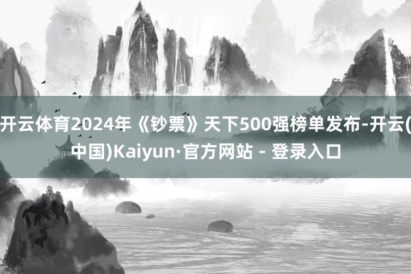 开云体育2024年《钞票》天下500强榜单发布-开云(中国)Kaiyun·官方网站 - 登录入口