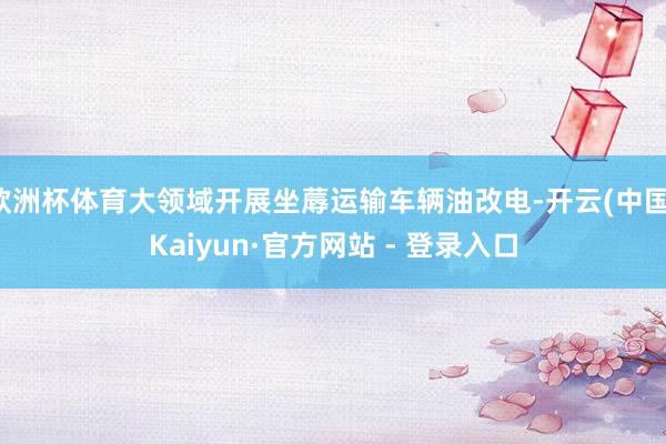 欧洲杯体育大领域开展坐蓐运输车辆油改电-开云(中国)Kaiyun·官方网站 - 登录入口