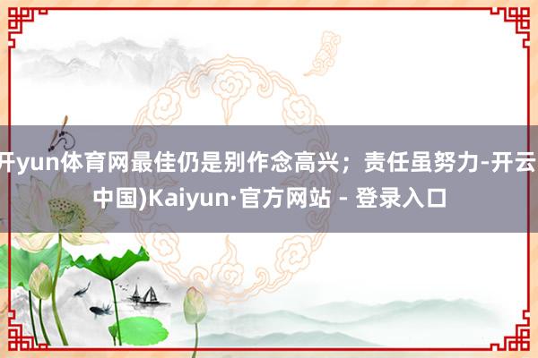 开yun体育网最佳仍是别作念高兴;责任虽努力-开云(中国)Kaiyun·官方网站 - 登录入口