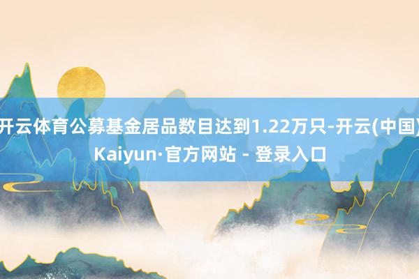 开云体育公募基金居品数目达到1.22万只-开云(中国)Kaiyun·官方网站 - 登录入口