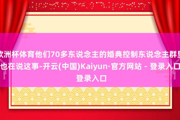 欧洲杯体育他们70多东说念主的婚典控制东说念主群里也在说这事-开云(中国)Kaiyun·官方网站 - 登录入口
