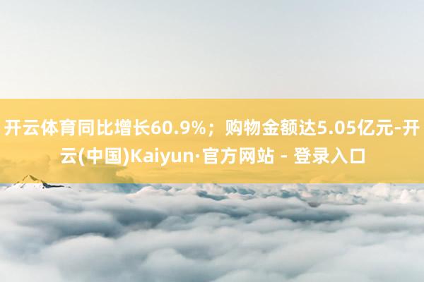 开云体育同比增长60.9%；购物金额达5.05亿元-开云(中国)Kaiyun·官方网站 - 登录入口