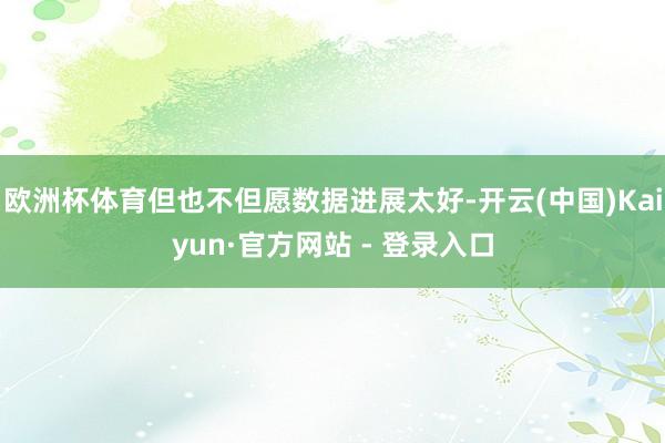 欧洲杯体育但也不但愿数据进展太好-开云(中国)Kaiyun·官方网站 - 登录入口