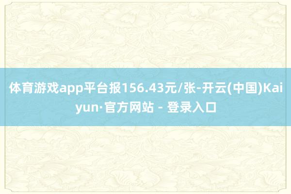 体育游戏app平台报156.43元/张-开云(中国)Kaiyun·官方网站 - 登录入口