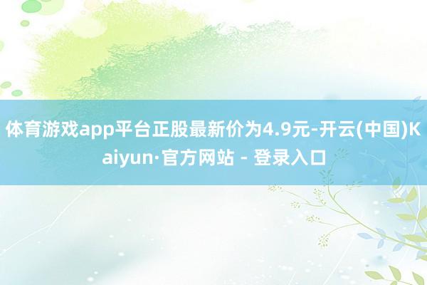 体育游戏app平台正股最新价为4.9元-开云(中国)Kaiyun·官方网站 - 登录入口