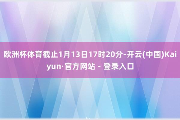 欧洲杯体育截止1月13日17时20分-开云(中国)Kaiyun·官方网站 - 登录入口