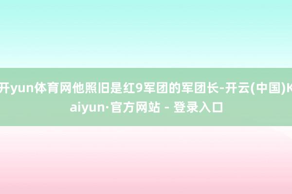 开yun体育网他照旧是红9军团的军团长-开云(中国)Kaiyun·官方网站 - 登录入口
