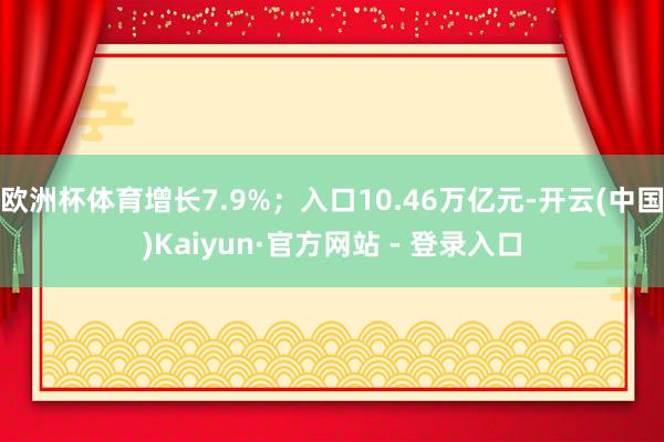欧洲杯体育增长7.9%；入口10.46万亿元-开云(中国)Kaiyun·官方网站 - 登录入口