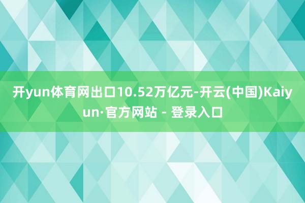 开yun体育网出口10.52万亿元-开云(中国)Kaiyun·官方网站 - 登录入口